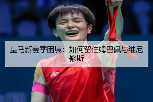 皇马新赛季困境：如何留住姆巴佩与维尼修斯